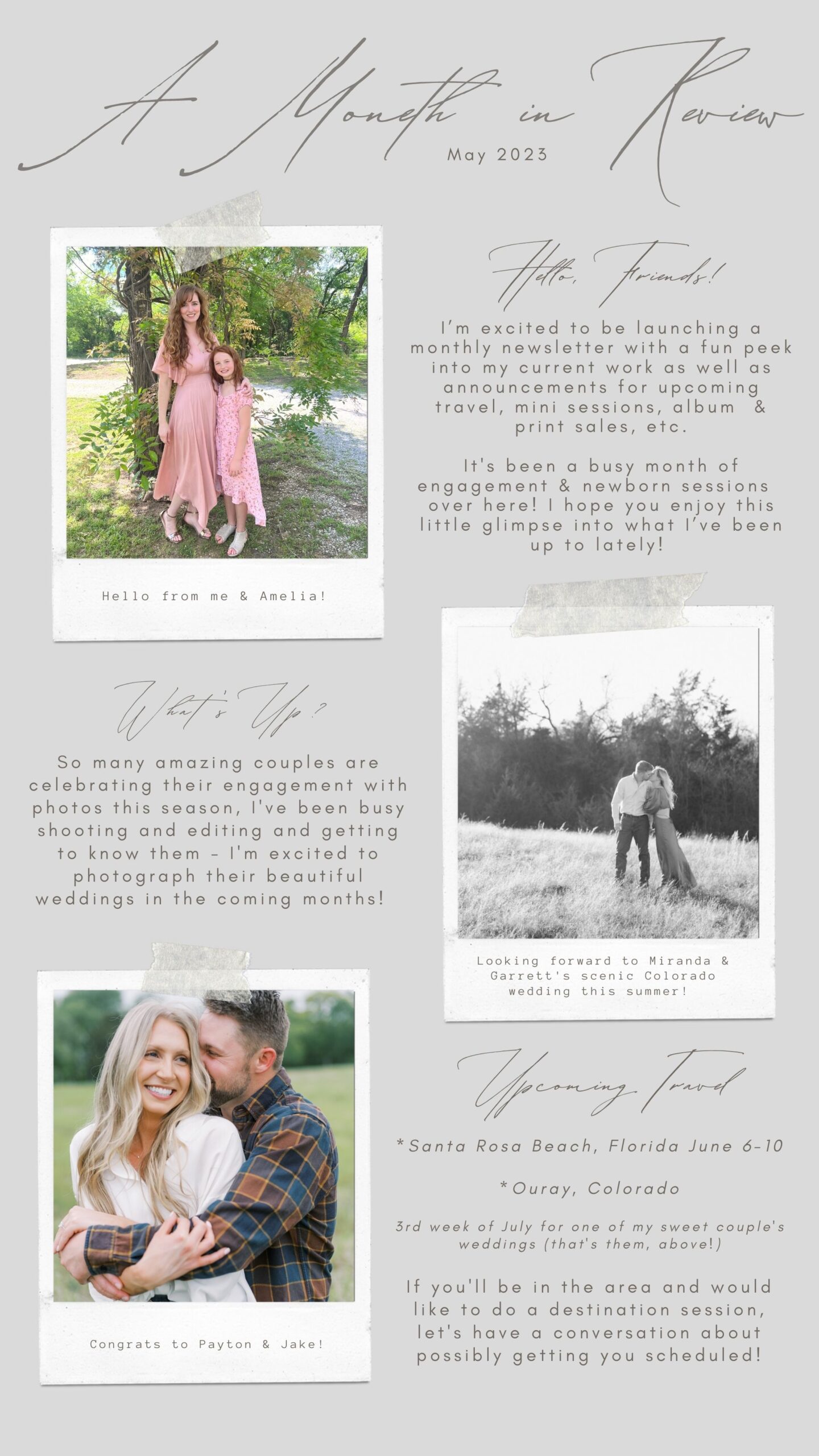 Hello friends! I'm excited to be launching a monthly newsletter with a fun peek into my current work as well as announcements for upcoming travel, mini sessions, album & prin sales, etc. It's been a busy month of engagement & newborn sessions over here! I hope you enjoy this little glimpse into what I've been up to lately. So many amazing couples are celebrating their engagement with photos this season. I've been busy shooting and editing and getting to know them - I'm excited to photograph their beautiful weddings in the coming months! Upcoming Travel: Santa Rosa Beach, Florida June 6-10, 2023 & Ouray, Colorado July 2023. If you'll be in the area and would like to do a destination session, let's have a conversation about possibly getting you scheduled!